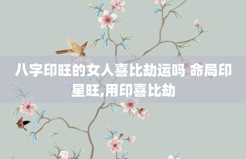 八字印旺的女人喜比劫运吗 命局印星旺,用印喜比劫