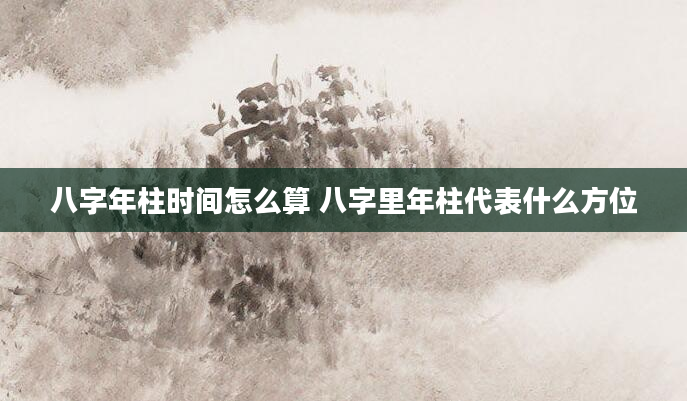 八字年柱时间怎么算 八字里年柱代表什么方位