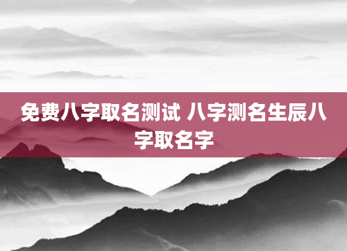 免费八字取名测试 八字测名生辰八字取名字