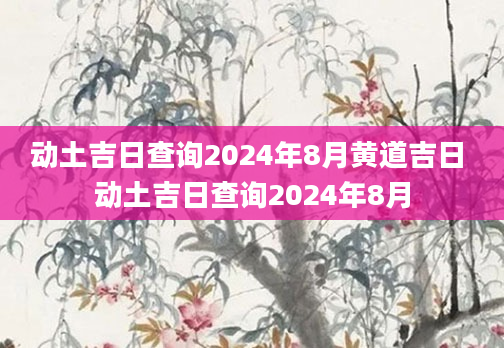 动土吉日查询2024年8月黄道吉日 动土吉日查询2024年8月