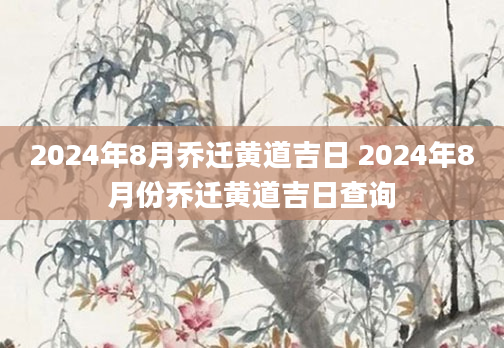 2024年8月乔迁黄道吉日 2024年8月份乔迁黄道吉日查询