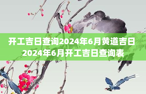 开工吉日查询2024年6月黄道吉日 2024年6月开工吉日查询表
