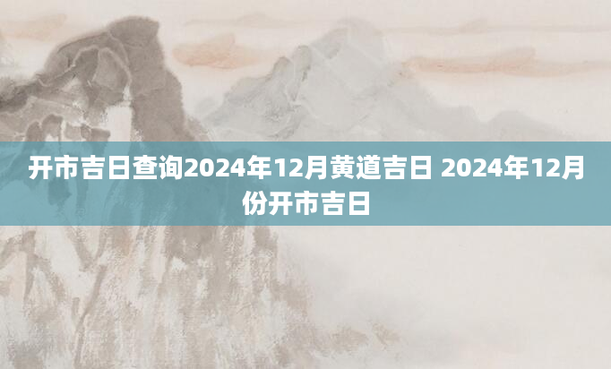 开市吉日查询2024年12月黄道吉日 2024年12月份开市吉日