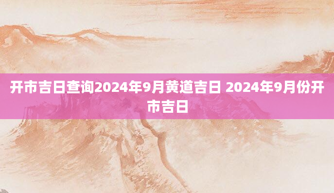 开市吉日查询2024年9月黄道吉日 2024年9月份开市吉日