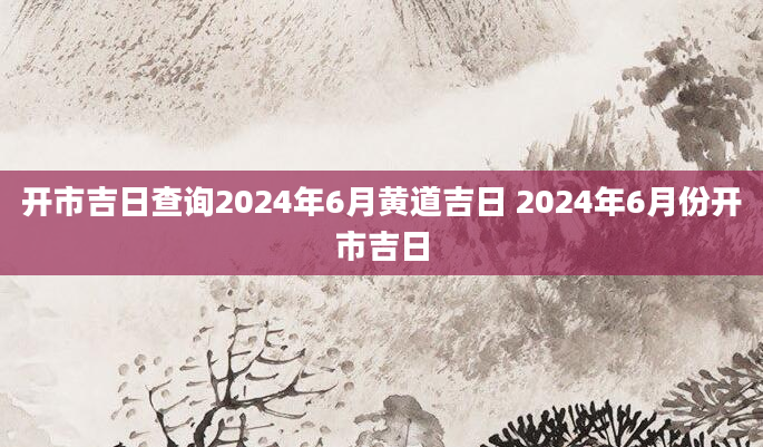 开市吉日查询2024年6月黄道吉日 2024年6月份开市吉日