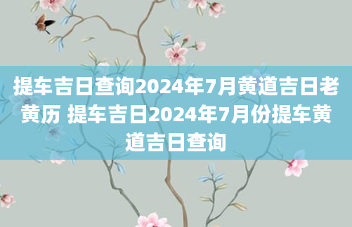 提车吉日查询2024年7月黄道吉日老黄历 提车吉日2024年7月份提车黄道吉日查询