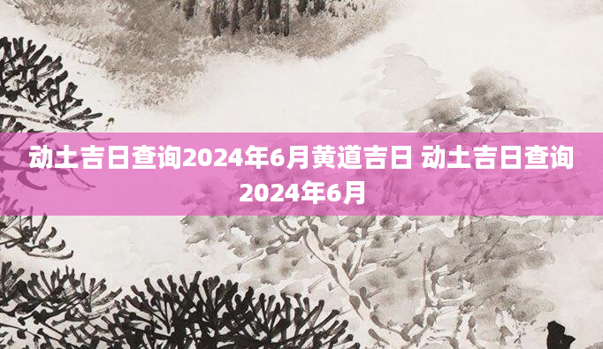 动土吉日查询2024年6月黄道吉日 动土吉日查询2024年6月