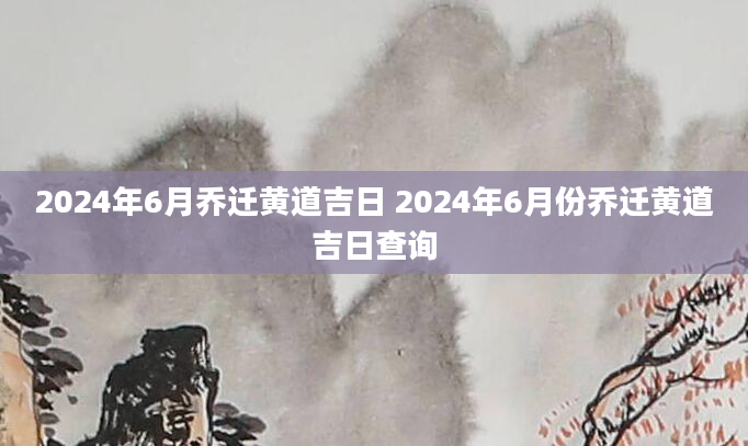 2024年6月乔迁黄道吉日 2024年6月份乔迁黄道吉日查询