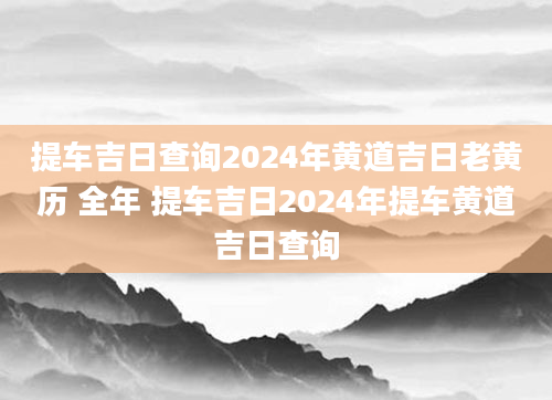 提车吉日查询2024年黄道吉日老黄历 全年 提车吉日2024年提车黄道吉日查询