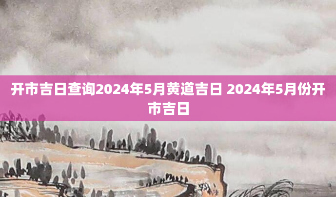 开市吉日查询2024年5月黄道吉日 2024年5月份开市吉日
