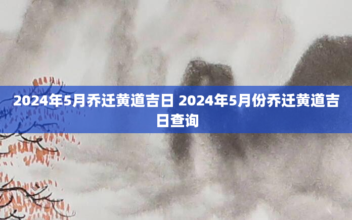 2024年5月乔迁黄道吉日 2024年5月份乔迁黄道吉日查询