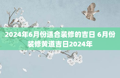 2024年6月份适合装修的吉日 6月份装修黄道吉日2024年