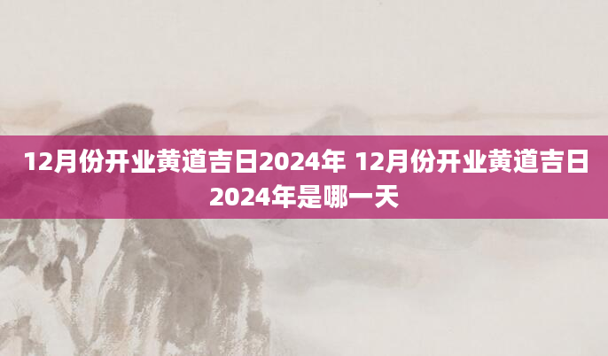 12月份开业黄道吉日2024年 12月份开业黄道吉日2024年是哪一天