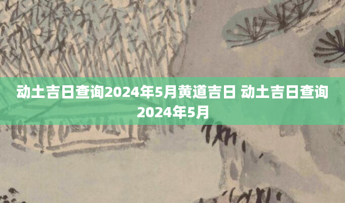 动土吉日查询2024年5月黄道吉日 动土吉日查询2024年5月