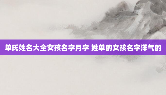 单氏姓名大全女孩名字月字 姓单的女孩名字洋气的