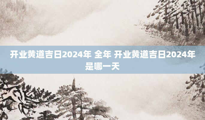 开业黄道吉日2024年 全年 开业黄道吉日2024年是哪一天