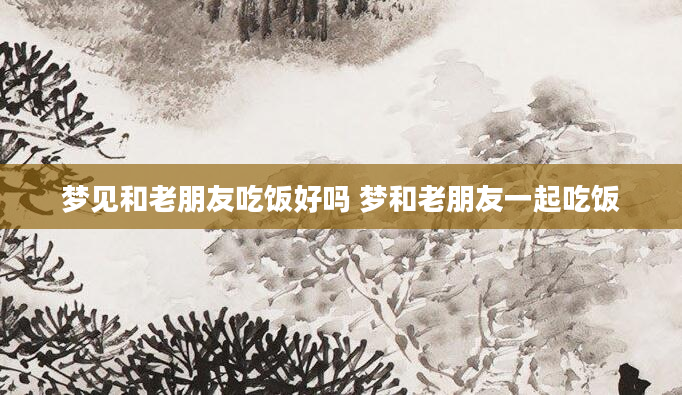 梦见和老朋友吃饭好吗 梦和老朋友一起吃饭