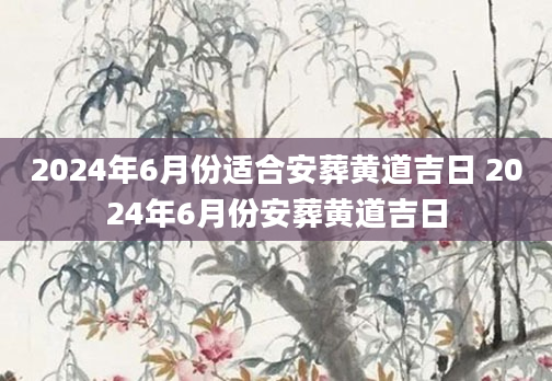 2024年6月份适合安葬黄道吉日 2024年6月份安葬黄道吉日