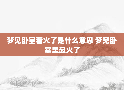 梦见卧室着火了是什么意思 梦见卧室里起火了