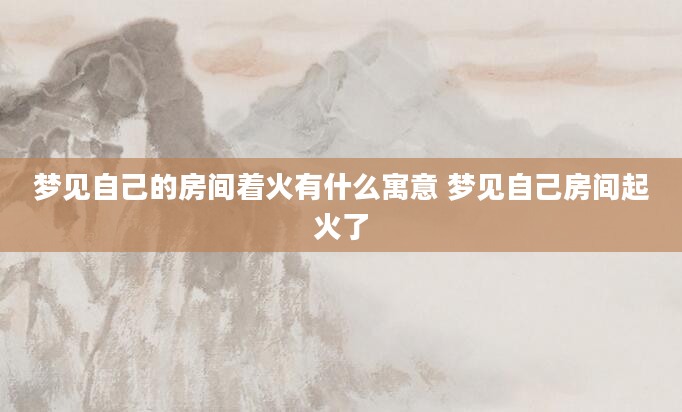 梦见自己的房间着火有什么寓意 梦见自己房间起火了
