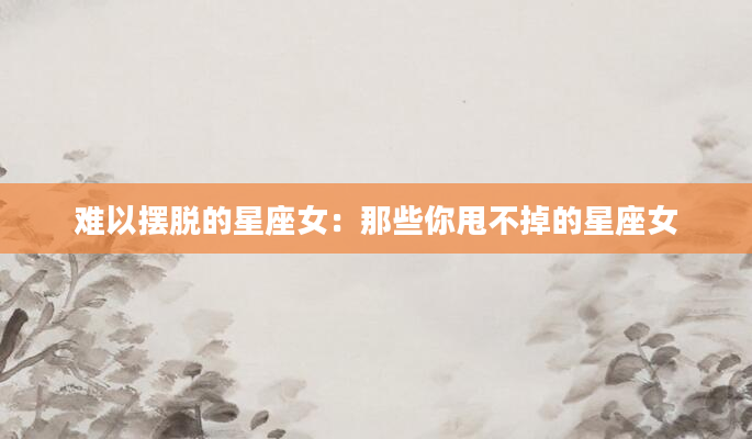 难以摆脱的星座女：那些你甩不掉的星座女