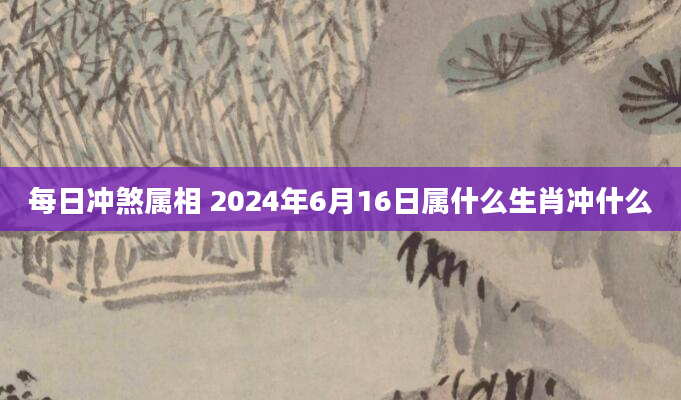 每日冲煞属相 2024年6月16日属什么生肖冲什么