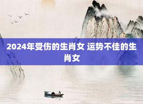 2024年受伤的生肖女 运势不佳的生肖女