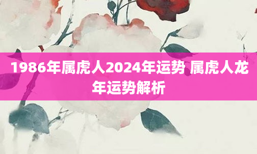 1986年属虎人2024年运势 属虎人龙年运势解析