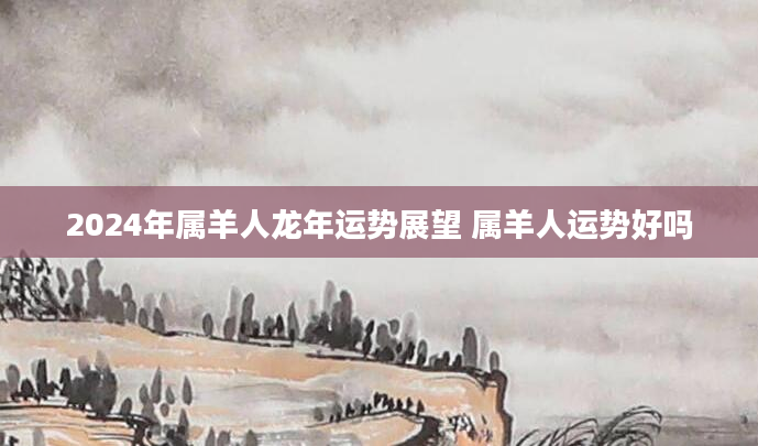 2024年属羊人龙年运势展望 属羊人运势好吗