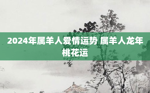 2024年属羊人爱情运势 属羊人龙年桃花运