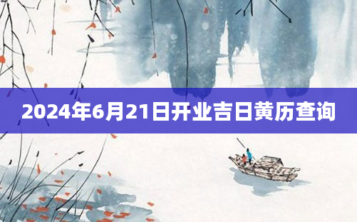 2024年6月21日开业吉日黄历查询