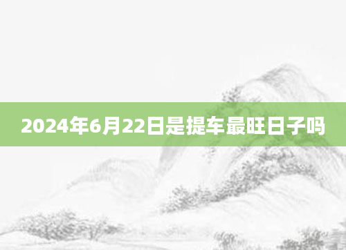 2024年6月22日是提车最旺日子吗