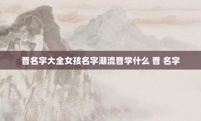晋名字大全女孩名字潮流晋学什么 晋 名字