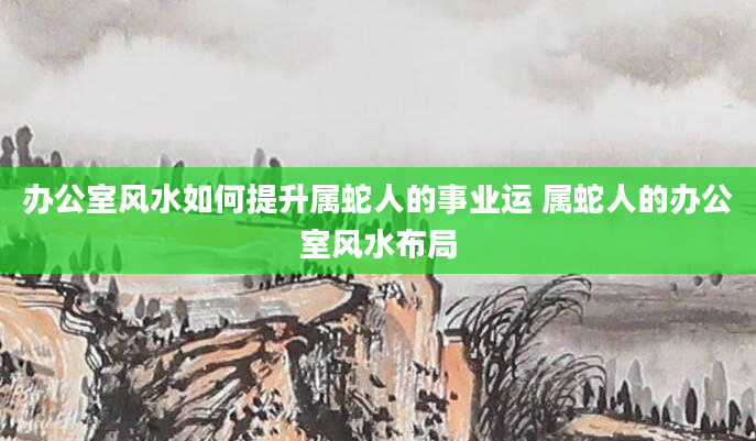 办公室风水如何提升属蛇人的事业运 属蛇人的办公室风水布局