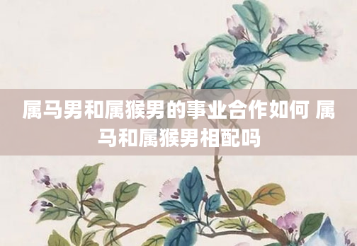 属马男和属猴男的事业合作如何 属马和属猴男相配吗