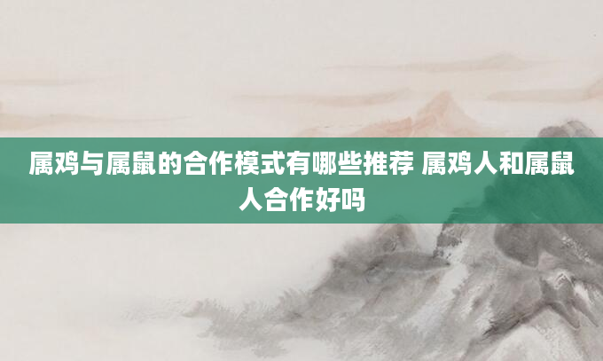属鸡与属鼠的合作模式有哪些推荐 属鸡人和属鼠人合作好吗