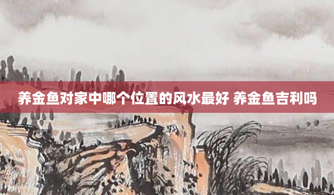 养金鱼对家中哪个位置的风水最好 养金鱼吉利吗