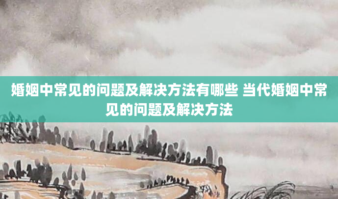 婚姻中常见的问题及解决方法有哪些 当代婚姻中常见的问题及解决方法