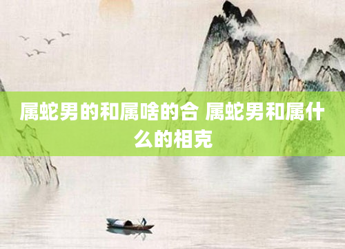 属蛇男的和属啥的合 属蛇男和属什么的相克