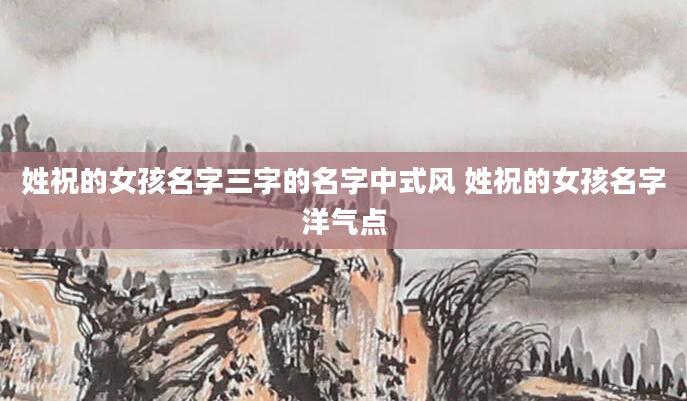姓祝的女孩名字三字的名字中式风 姓祝的女孩名字洋气点