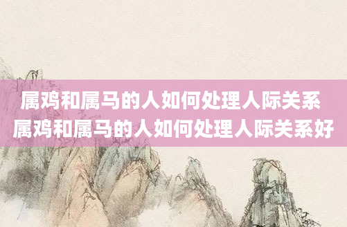 属鸡和属马的人如何处理人际关系 属鸡和属马的人如何处理人际关系好