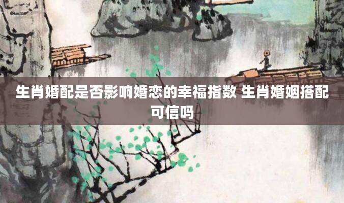 生肖婚配是否影响婚恋的幸福指数 生肖婚姻搭配可信吗