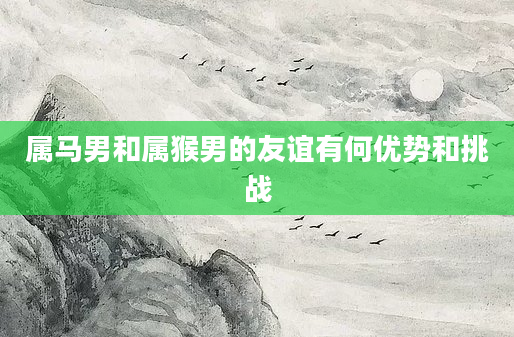 属马男和属猴男的友谊有何优势和挑战