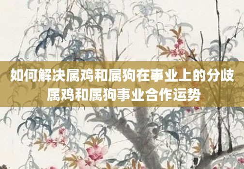 如何解决属鸡和属狗在事业上的分歧 属鸡和属狗事业合作运势