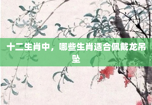 十二生肖中，哪些生肖适合佩戴龙吊坠