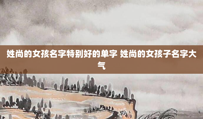 姓尚的女孩名字特别好的单字 姓尚的女孩子名字大气