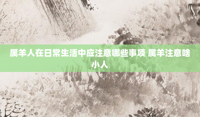 属羊人在日常生活中应注意哪些事项 属羊注意啥小人