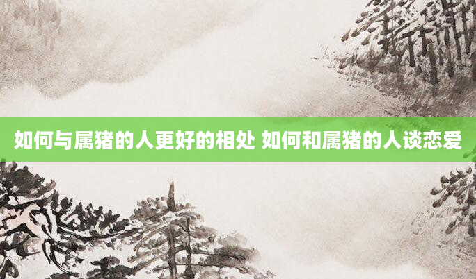如何与属猪的人更好的相处 如何和属猪的人谈恋爱