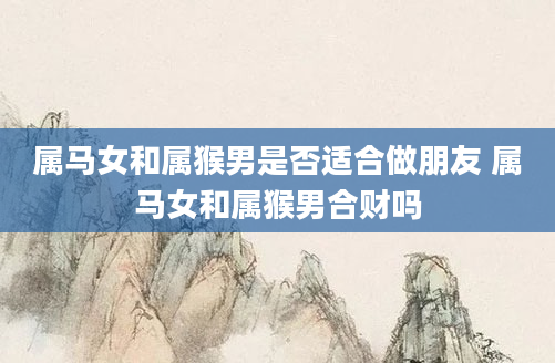 属马女和属猴男是否适合做朋友 属马女和属猴男合财吗