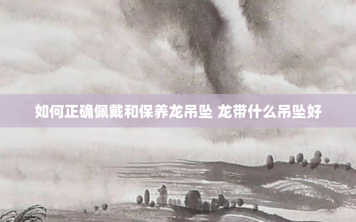 如何正确佩戴和保养龙吊坠 龙带什么吊坠好